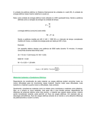 A unidade de potência elétrica no Sistema Internacional de unidades é o watt (W). A unidade de
energia elétrica nesse mesmo sistema é o joule (J).
Nota: outra unidade de energia elétrica muito utilizada é o kWh (quilowatt-hora). Sendo a potência
definida como a variação da energia na unidade de tempo:
t
W
P


a energia elétrica (consumo) será então:
tPW 
Sendo a potência medida em kW (1 kW = 1000 W) e o intervalo de tempo considerado
medido em horas, a unidade de energia pode ser dada por kW x hora.
Exemplo:
Um aparelho elétrico dissipa uma potência de 5000 watts durante 15 minutos. A energia
consumida durante esse tempo será:
t = 15 min = 0,25 horas (15 / 60 = 0,25)
5000 W = 5 kW
W = 5 x 0,25 = 1,25 kWh
( ) ( )
Materiais Isolantes e Condutores Elétricos
Dependendo da constituição de cada material, as cargas elétricas podem encontrar maior ou
menor dificuldade para se movimentar nesse material. Quanto maior essa dificuldade, mais
isolante é o material e quanto menor a dificuldade, mais condutor.
Geralmente, considera-se materiais como os metais como condutores e materiais como plásticos,
óleo, ou o próprio ar como isolantes, mas essa não é uma divisão precisa: dependendo da
diferença de potencial elétrico entre dois pontos, o material que separa esses pontos, mesmo
sendo considerado isolante, pode permitir um fluxo de cargas elétricas. Um exemplo são as
descargas atmosféricas, fluxo de cargas elétricas através do ar devido a uma altíssima diferença
de potencial entre a nuvem e a terra.
 
