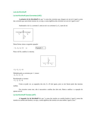 Leis de Kirchhoff
Lei de Kirchhoff para Correntes (LKC)
A primeira lei de Kirchhoff diz que “a soma das correntes que chegam em um nó é igual a soma
das correntes que saem deste mesmo nó, ou seja, a soma algébrica das correntes em um nó é igual a zero”.
Analisando o nó A, a corrente I1 entra no nó e as correntes I2 e I3, saem do nó.
Desta forma, temos a seguinte equação:
+ I1 - I2 - I3 = 0  Equação 1
Para o nó B, a análise é a mesma.
+ I2 + I3 - I1 = 0
Multiplicando as correntes por -1, temos:
- I2 - I3 + I1 = 0
Reordenando os termos:
+ I1 - I2 - I3 = 0
Como se pode ver, as equações dos nós A e B são iguais, pois os nós fazem parte das mesmas
malhas.
Em circuitos como este, não é necessária a análise dos dois nós. Basta a análise e a equação de
apenas um nó.
Lei de Kirchhoff Tensão (LKT)
A Segunda Lei de Kirchhoff diz que “a soma das tensões no sentido horário é igual à soma das
tensões no sentido anti-horário, ou seja, a soma algébrica das tensões em uma malha é igual a zero.”
 