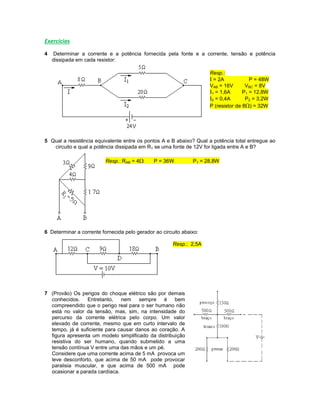 Exercícios
4 Determinar a corrente e a potência fornecida pela fonte e a corrente, tensão e potência
dissipada em cada resistor:
Resp.:
I = 2A P = 48W
VAB = 16V VBC = 8V
I1 = 1,6A P1 = 12,8W
I2 = 0,4A P2 = 3,2W
P (resistor de 8) = 32W
5 Qual a resistência equivalente entre os pontos A e B abaixo? Qual a potência total entregue ao
circuito e qual a potência dissipada em R1 se uma fonte de 12V for ligada entre A e B?
Resp.: RAB = 4 P = 36W P1 = 28,8W
6 Determinar a corrente fornecida pelo gerador ao circuito abaixo:
Resp.: 2,5A
7 (Provão) Os perigos do choque elétrico são por demais
conhecidos. Entretanto, nem sempre é bem
compreendido que o perigo real para o ser humano não
está no valor da tensão, mas, sim, na intensidade do
percurso da corrente elétrica pelo corpo. Um valor
elevado de corrente, mesmo que em curto intervalo de
tempo, já é suficiente para causar danos ao coração. A
figura apresenta um modelo simplificado da distribuição
resistiva do ser humano, quando submetido a uma
tensão contínua V entre uma das mãos e um pé.
Considere que uma corrente acima de 5 mA provoca um
leve desconforto, que acima de 50 mA pode provocar
paralisia muscular, e que acima de 500 mA pode
ocasionar a parada cardíaca.
 