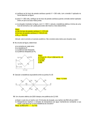 a) verifique se há risco de parada cardíaca quando V = 300 volts, com a tensão V aplicada na
forma descrita na figura.
b) para V = 300 volts, verifique se há risco de parada cardíaca quando a tensão estiver aplicada
entre um pé e as duas mãos juntas.
c) na situação mostrada na figura, com V = 500 V, calcule a resistência elétrica mínima de uma
luva de borracha a ser usada para evitar até mesmo o leve desconforto.
Resp.:
a) não há risco de parada cardíaca (I = 375 mA)
b) há risco de parada cardíaca (I = 545,45 mA)
c) RLuva > 99,2 k
Atenção: este é somente um exemplo acadêmico. Não considere estes dados para situações reais.
8 No circuito da figura, determinar:
a) a corrente em cada ramo
b) a resistência R
c) a potência total dissipada
d) a potência dissipada por R2
Resp.:
a) 1A em R1 + R2 e 1,25A em R3 + R
b) 3 ohms
c) 22,5W
d) 8W
9 Calcular a resistência equivalente entre os pontos A e B:
Resp.: 1,2 ohm
10 Um chuveiro elétrico de 220V dissipa uma potência de 2,2 kW.
a) Qual o custo de um banho com 10 minutos de duração, se a tarifa é de R$ 0,20 por kWh?
b) Desejando-se duplicar a variação de temperatura da água mantendo-se constante a sua
vazão, qual deve ser a nova resistência do chuveiro?
Resp.: a) R$ 0,073 b) 11
 