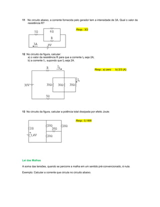 11 No circuito abaixo, a corrente fornecida pelo gerador tem a intensidade de 3A. Qual o valor da
resistência R?
Resp.: 3
12 No circuito da figura, calcular:
a) o valor da resistência R para que a corrente I2 seja 2A;
b) a corrente I1, supondo que I2 seja 2A.
Resp.: a) zero b) 2/3 (A)
13 No circuito da figura, calcular a potência total dissipada por efeito Joule:
Resp.: 0,14W
Lei das Malhas
A soma das tensões, quando se percorre a malha em um sentido pré-convencionado, é nula.
Exemplo: Calcular a corrente que circula no circuito abaixo.
 