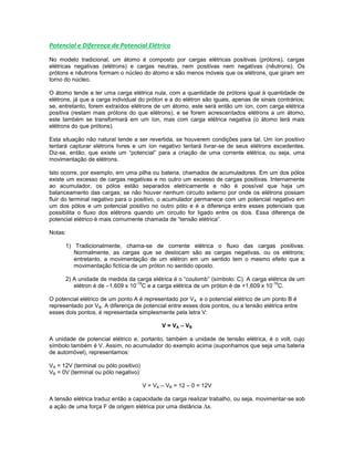 Potencial e Diferença de Potencial Elétrico
No modelo tradicional, um átomo é composto por cargas elétricas positivas (prótons), cargas
elétricas negativas (elétrons) e cargas neutras, nem positivas nem negativas (nêutrons). Os
prótons e nêutrons formam o núcleo do átomo e são menos móveis que os elétrons, que giram em
torno do núcleo.
O átomo tende a ter uma carga elétrica nula, com a quantidade de prótons igual à quantidade de
elétrons, já que a carga individual do próton e a do elétron são iguais, apenas de sinais contrários;
se, entretanto, forem extraídos elétrons de um átomo, este será então um íon, com carga elétrica
positiva (restam mais prótons do que elétrons), e se forem acrescentados elétrons a um átomo,
este também se transformará em um íon, mas com carga elétrica negativa (o átomo terá mais
elétrons do que prótons).
Esta situação não natural tende a ser revertida, se houverem condições para tal. Um íon positivo
tentará capturar elétrons livres e um íon negativo tentará livrar-se de seus elétrons excedentes.
Diz-se, então, que existe um “potencial” para a criação de uma corrente elétrica, ou seja, uma
movimentação de elétrons.
Isto ocorre, por exemplo, em uma pilha ou bateria, chamados de acumuladores. Em um dos pólos
existe um excesso de cargas negativas e no outro um excesso de cargas positivas. Internamente
ao acumulador, os pólos estão separados eletricamente e não é possível que haja um
balanceamento das cargas; se não houver nenhum circuito externo por onde os elétrons possam
fluir do terminal negativo para o positivo, o acumulador permanece com um potencial negativo em
um dos pólos e um potencial positivo no outro pólo e é a diferença entre esses potenciais que
possibilita o fluxo dos elétrons quando um circuito for ligado entre os dois. Essa diferença de
potencial elétrico é mais comumente chamada de “tensão elétrica”.
Notas:
1) Tradicionalmente, chama-se de corrente elétrica o fluxo das cargas positivas.
Normalmente, as cargas que se deslocam são as cargas negativas, ou os elétrons;
entretanto, a movimentação de um elétron em um sentido tem o mesmo efeito que a
movimentação fictícia de um próton no sentido oposto.
2) A unidade de medida da carga elétrica é o “coulomb” (símbolo: C). A carga elétrica de um
elétron é de –1,609 x 10
-19
C e a carga elétrica de um próton é de +1,609 x 10
-19
C.
O potencial elétrico de um ponto A é representado por VA e o potencial elétrico de um ponto B é
representado por VB. A diferença de potencial entre esses dois pontos, ou a tensão elétrica entre
esses dois pontos, é representada simplesmente pela letra V:
V = VA – VB
A unidade de potencial elétrico e, portanto, também a unidade de tensão elétrica, é o volt, cujo
símbolo também é V. Assim, no acumulador do exemplo acima (suponhamos que seja uma bateria
de automóvel), representamos:
VA = 12V (terminal ou pólo positivo)
VB = 0V (terminal ou pólo negativo)
V = VA – VB = 12 – 0 = 12V
A tensão elétrica traduz então a capacidade da carga realizar trabalho, ou seja, movimentar-se sob
a ação de uma força F de origem elétrica por uma distância x.
 