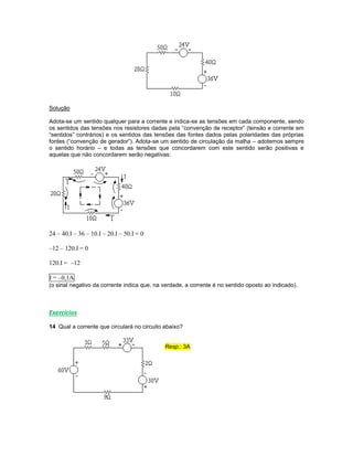 Solução
Adota-se um sentido qualquer para a corrente e indica-se as tensões em cada componente, sendo
os sentidos das tensões nos resistores dadas pela “convenção de receptor” (tensão e corrente em
“sentidos” contrários) e os sentidos das tensões das fontes dados pelas polaridades das próprias
fontes (“convenção de gerador”). Adota-se um sentido de circulação da malha – adotemos sempre
o sentido horário – e todas as tensões que concordarem com este sentido serão positivas e
aquelas que não concordarem serão negativas:
24 – 40.I – 36 – 10.I – 20.I – 50.I = 0
–12 – 120.I = 0
120.I = –12
I = –0,1A
(o sinal negativo da corrente indica que, na verdade, a corrente é no sentido oposto ao indicado).
Exercícios
14 Qual a corrente que circulará no circuito abaixo?
Resp.: 3A
 
