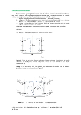 Texto retirado de: Introdução à Análise de Circuitos – 10ª. Edição – Robert L.
Boylestad
Análise das Correntes nos Ramos
Consideraremos agora o primeiro de uma série de métodos para resolver circuitos com duas ou
mais fontes. Uma vez que tenhamos dominado este método, não existirá circuito linear de corrente
contínua que não possamos resolver. São quatro passos, como indicado a seguir:
1. Associe uma corrente distinta de sentido arbitrário a cada ramo do circuito.
2. Indique as polaridades para cada resistor, de acordo com o sentido escolhido para a corrente.
3. Aplique a Lei de Kirchhoff para Tensões (LKT) em cada malha do circuito.
4. Aplique a Lei de Kirchhoff para Correntes (LKC) ao número mínimo de nós que inclua
todas as correntes nos ramos do circuito.
Resolva as equações lineares simultâneas resultantes para as correntes de ramo escolhidas.
Exemplo:
1) Aplique o método das correntes nos ramos ao circuito abaixo:
Figura 1
Passo 1: Como há três ramos distintos (cda, cba, ca) são escolhidas três correntes de sentido
arbitrário ( I1, I2 e I3) como indicado na Figura 1. Como I1 e I2 estão entrando no nó a, I3 está
saindo desse nó.
Passo 2: As polaridades para cada resistor são identificadas de acordo com os sentidos
postulados para as correntes, conforme Figura 2.
Passo 3: A LKT é aplicada em cada malha (1 e 2), no sentido horário
 