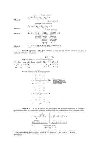 Texto retirado de: Introdução à Análise de Circuitos – 10ª. Edição – Robert L.
Boylestad
Malha 1:
Malha 2:
Malha 1:
Malha 2:
Passo 4: Aplicando a LKC para correntes ao nó a (em um circuito com dois nós, a lei é
aplicada somente em um deles):
Solução 1: Há três equações e três incógnitas:
Usando determinantes de terceira ordem:
Solução 2 : Em vez de utilizar um determinante de terceira ordem como na Solução 1,
poderíamos reduzir as três equações para duas substituindo a terceira equação na primeira e na segunda:
 