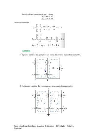 Texto retirado de: Introdução à Análise de Circuitos – 10ª. Edição – Robert L.
Boylestad
Multiplicando a primeira equação por – 1, temos:
E usando determinantes:
Exercícios
17 Aplique a análise das correntes nos ramos do circuito e calcule as correntes.
I3
18 Aplicando a análise das correntes nos ramos, calcule as correntes.
 