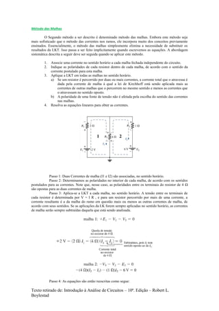 Texto retirado de: Introdução à Análise de Circuitos – 10ª. Edição – Robert L.
Boylestad
Método das Malhas
O Segundo método a ser descrito é denominado método das malhas. Embora este método seja
mais sofisticado que o método das correntes nos ramos, ele incorpora muito dos conceitos previamente
ensinados. Essencialmente, o método das malhas simplesmente elimina a necessidade de substituir os
resultados da LKT. Isso passa a ser feito implicitamente quando escrevemos as equações. A abordagem
sistemática descrita a seguir deve ser seguida quando se aplicar este método.
1. Associe uma corrente no sentido horário a cada malha fechada independente do circuito.
2. Indique as polaridades de cada resistor dentro de cada malha, de acordo com o sentido da
corrente postulado para esta malha.
3. Aplique a LKT em todas as malhas no sentido horário.
a) Se um resistor é percorrido por duas ou mais correntes, a corrente total que o atravessa é
dada pela corrente de malha à qual a lei de Kirchhoff está sendo aplicada mais as
correntes de outras malhas que o percorrem no mesmo sentido e menos as correntes que
o atravessam no sentido oposto.
b) A polaridade de uma fonte de tensão não é afetada pela escolha do sentido das correntes
nas malhas.
4. Resolva as equações lineares para obter as correntes.
Passo 1: Duas Correntes de malha (I1 e I2) são associadas, no sentido horário.
Passo 2: Determinamos as polaridades no interior de cada malha, de acordo com os sentidos
postulados para as correntes. Note que, nesse caso, as polaridades entre os terminais do resistor de 4 Ω
são opostas para as duas correntes de malha.
Passo 3: Aplica-se a LKT a cada malha, no sentido horário. A tensão entre os terminais de
cada resistor é determinada por V = I R , e para um resistor percorrido por mais de uma corrente, a
corrente resultante é a da malha do ramo em questão mais ou menos as outras correntes de malha, de
acordo com seus sentidos. Se as aplicações da LK forem sempre aplicadas no sentido horário, as correntes
de malha serão sempre subtraídas daquela que está sendo analisada.
Passo 4: As equações são então reescritas como segue:
 