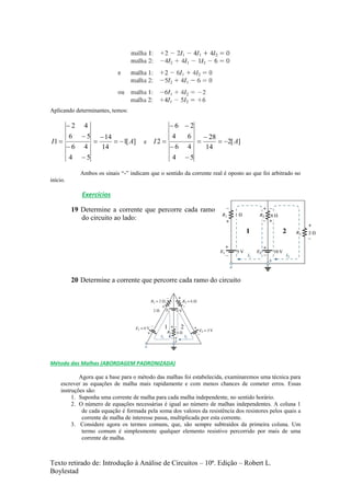 Texto retirado de: Introdução à Análise de Circuitos – 10ª. Edição – Robert L.
Boylestad
Aplicando determinantes, temos:
][1
14
14
54
46
56
42
1 AI 






 e ][2
14
28
54
46
64
26
2 AI 






Ambos os sinais “-” indicam que o sentido da corrente real é oposto ao que foi arbitrado no
início.
Exercícios
19 Determine a corrente que percorre cada ramo
do circuito ao lado:
20 Determine a corrente que percorre cada ramo do circuito
Método das Malhas (ABORDAGEM PADRONIZADA)
Agora que a base para o método das malhas foi estabelecida, examinaremos uma técnica para
escrever as equações de malha mais rapidamente e com menos chances de cometer erros. Essas
instruções são:
1. Suponha uma corrente de malha para cada malha independente, no sentido horário.
2. O número de equações necessárias é igual ao número de malhas independentes. A coluna 1
de cada equação é formada pela soma dos valores da resistência dos resistores pelos quais a
corrente de malha de interesse passa, multiplicada por esta corrente.
3. Considere agora os termos comuns, que, são sempre subtraídos da primeira coluna. Um
termo comum é simplesmente qualquer elemento resistivo percorrido por mais de uma
corrente de malha.
 