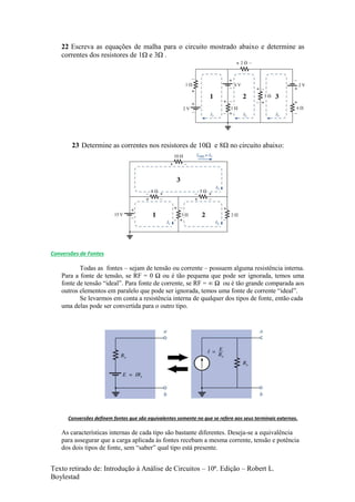 Texto retirado de: Introdução à Análise de Circuitos – 10ª. Edição – Robert L.
Boylestad
22 Escreva as equações de malha para o circuito mostrado abaixo e determine as
correntes dos resistores de 1Ω e 3Ω .
23 Determine as correntes nos resistores de 10Ω e 8Ω no circuito abaixo:
Conversões de Fontes
Todas as fontes – sejam de tensão ou corrente – possuem alguma resistência interna.
Para a fonte de tensão, se RF = 0 Ω ou é tão pequena que pode ser ignorada, temos uma
fonte de tensão “ideal”. Para fonte de corrente, se RF = ∞ Ω ou é tão grande comparada aos
outros elementos em paralelo que pode ser ignorada, temos uma fonte de corrente “ideal”.
Se levarmos em conta a resistência interna de qualquer dos tipos de fonte, então cada
uma delas pode ser convertida para o outro tipo.
Conversões definem fontes que são equivalentes somente no que se refere aos seus terminais externos.
As características internas de cada tipo são bastante diferentes. Deseja-se a equivalência
para assegurar que a carga aplicada às fontes recebam a mesma corrente, tensão e potência
dos dois tipos de fonte, sem “saber” qual tipo está presente.
 