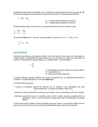 O trabalho também pode ser definido como a variação da energia potencial entre os pontos A e B.
Sendo essa energia de natureza elétrica, podemos chamá-la de "energia potencial elétrica":
BA WW 
WA = energia potencial elétrica no ponto A
WB = energia potencial elétrica no ponto B
Dividindo ambos todos os termos por q, a expressão anterior fica igual à anterior à esta:
q
W
q
W
q
BA


Ao quociente W/q dá-se o nome de “potencial elétrico”; assim, WA / q = VA e WB / q = VB:
BA VV
q


Corrente Elétrica
Havendo uma diferença de potencial elétrico entre dois pontos, pode haver uma circulação de
cargas elétricas. À quantidade de carga elétrica que se movimenta na unidade de tempo dá-se o
nome de “intensidade de corrente elétrica” ou, simplesmente, “corrente elétrica”:
t
Q
I


I = intensidade de corrente elétrica ou corrente elétrica
Q = carga elétrica (C)
t = intervalo de tempo (segundo)
A corrente elétrica é medida, portanto, em coulomb / segundo (C/s), no Sistema Internacional de
unidades. À unidade C/s deu-se o nome de ampère (A).
A corrente elétrica pode ser:
- Contínua e constante: quando flui somente em um sentido e sua intensidade não varia
(aproximadamente, a corrente de baterias, pilhas, etc.)
- Contínua e variável: quando flui somente em um sentido, mas sua intensidade varia com o tempo
- Alternada: quando flui ora em um sentido e ora em outro sentido, variando, evidentemente, de
intensidade. Este é o tipo de corrente entregue pela rede de distribuição de energia
elétrica.
A forma da corrente é relativa à forma da tensão que a gera. Assim, uma fonte de tensão contínua
gera uma corrente contínua e uma fonte de tensão alternada gera uma corrente alternada.
 