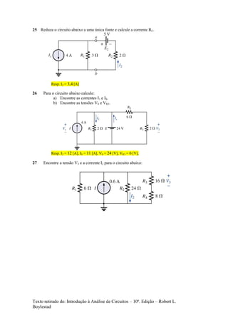 Texto retirado de: Introdução à Análise de Circuitos – 10ª. Edição – Robert L.
Boylestad
25 Reduza o circuito abaixo a uma única fonte e calcule a corrente RC.
Resp. I2 = 3,4 [A]
26 Para o circuito abaixo calcule:
a) Encontre as correntes I1 e IS.
b) Encontre as tensões VS e VR3.
Resp. I2 = 12 [A], IS = 11 [A], VS = 24 [V], VR3 = 6 [V],
27 Encontre a tensão V3 e a corrente I2 para o circuito abaixo:
 