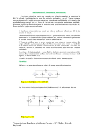 Texto retirado de: Introdução à Análise de Circuitos – 10ª. Edição – Robert L.
Boylestad
Método dos Nós (abordagem padronizada)
Um exame minucioso revela que a tensão com subscrito associado ao nó ao qual a
LKC é aplicada é multiplicada pela soma das condutâncias ligadas a esse nó. Observe também
que as outras tensões nodais presentes na mesma equação são multiplicadas pelo negativo da
condutância entre os dois nós. As fontes de corrente são representadas a direita da igualdade.
Com sinal positivo se fornecer corrente ao nó e com sinal negativo se drenam corrente do nó.
Essas condições podem ser generalizadas:
1. Escolha um nó de referência e associe um valor de tensão com subscrito aos (N–1) nós
restantes do circuito.
2. O número necessário de equações para a solução é igual ao número das tensões com subscrito
definido (N–1). A coluna 1 de cada equação é formada pela soma das condutâncias ligadas ao nó
de interesse, multiplicada pela tensão com subscrito associada ao nó.
3. Temos de considerar agora os termos comuns, que, como vimos no exemplo anterior, são
sempre subtraídos da primeira coluna. É possível haver mais de um termo comum se a tensão do
nó de interesse possuir um elemento comum com mais de outra tensão nodal. Cada termo em
comum é o produto da condutância em comum pela outra tensão nodal associada à mesma
condutância.
4. A coluna à direita da igualdade é a soma algébrica das fontes de corrente conectadas ao nó de
interesse. Uma fonte de corrente recebe o sinal positivo se fornecer a corrente a um nó, e o sinal
negativo, se drenar corrente do nó.
5. Resolva as equações simultâneas resultantes para obter as tensões nodais desejadas.
Exercícios
28 Escreva as equações nodais e os valores de tensão para o circuito abaixo:
Resp. V1 = – 0,934 [V] e V2 = 4,638 [V]
29 Determine a tensão entre os terminais do Resistor de 3 Ω, pelo método dos nós.
Resp. VR3Ω = 1,1 [V]
 