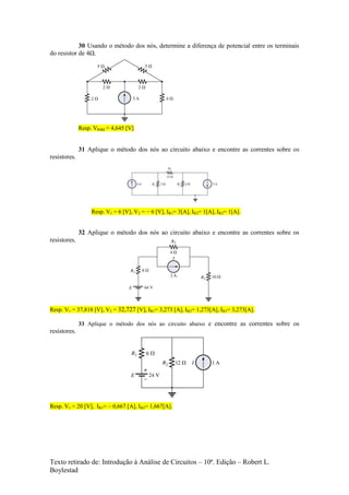 Texto retirado de: Introdução à Análise de Circuitos – 10ª. Edição – Robert L.
Boylestad
30 Usando o método dos nós, determine a diferença de potencial entre os terminais
do resistor de 4Ω.
Resp. VR4Ω = 4,645 [V]
31 Aplique o método dos nós ao circuito abaixo e encontre as correntes sobre os
resistores.
Resp. V1 = 6 [V], V2 = – 6 [V], IR1= 3[A], IR2= 1[A], IR3= 1[A].
32 Aplique o método dos nós ao circuito abaixo e encontre as correntes sobre os
resistores.
Resp. V1 = 37,818 [V], V2 = 32,727 [V], IR1= 3,273 [A], IR2= 1,273[A], IR3= 3,273[A].
33 Aplique o método dos nós ao circuito abaixo e encontre as correntes sobre os
resistores.
Resp. V1 = 20 [V], IR1= – 0,667 [A], IR2= 1,667[A].
 