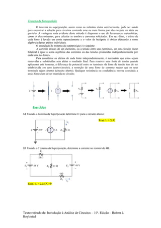 Texto retirado de: Introdução à Análise de Circuitos – 10ª. Edição – Robert L.
Boylestad
Teorema da Superposição
O teorema da superposição, assim como os métodos vistos anteriormente, pode ser usado
para encontrar a solução para circuitos contendo uma ou mais fontes que não estejam em série ou
paralelo. A vantagem mais evidente deste método é dispensar o uso de ferramentas matemáticas,
como os determinantes, para calcular as tensões e correntes solicitadas. Em vez disso, o efeito de
cada fonte é levado em conta separadamente e o valor da incógnita é obtido efetuando a soma
algébrica desses efeitos individuais.
O enunciado do teorema da superposição é o seguinte:
A corrente através de um elemento, ou a tensão entre seus terminais, em um circuito linear
bilateral é igual à soma algébrica das correntes ou das tensões produzidas independentemente por
cada uma das fontes.
Para considerar os efeitos de cada fonte independentemente, é necessário que estas sejam
removidas e substituídas sem afetar o resultado final. Para remover uma fonte de tensão quando
aplicamos este teorema, a diferença de potencial entre os terminais da fonte de tensão tem de ser
estabelecida em zero (curto-circuito); a remoção de uma fonte de corrente requer que os seus
terminais sejam abertos (circuito aberto). Qualquer resistência ou condutância interna associada a
essas fontes tem de ser mantida no circuito.
Exercícios
34 Usando o teorema da Superposição determine I1 para o circuito abaixo:
Resp. I1 = 5[A]
35 Usando o Teorema da Superposição, determine a corrente no resistor de 4Ω.
Resp. I3 = 2,25[A] 
 