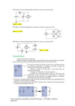 Texto retirado de: Introdução à Análise de Circuitos – 10ª. Edição – Robert L.
Boylestad
36 Usando o Teorema da Superposição, determine a corrente no resistor de 6Ω.
Resp. I2 = 8[A]↓
37 Usando o Teorema da Superposição, determine a corrente no resistor de 12 kΩ
Resp. I2 = 2,5 mA
38 Usando o Teorema da Superposição, determine a corrente no resistor de 2 Ω
Resp. I1 = 1[A]↓
Teorema de Thévenin
O Teorema de thévenin afirma que:
Qualquer circuito de corrente contínua linear bilateral de dois terminais pode ser substituído
por um circuito equivalente constituído por uma fonte de tensão e um resistor em série.
O circuito equivalente de Thévenin fornece uma equivalência apenas
nos terminais considerados. A seqüência de passos a seguir nos
conduzirá aos valores corretos de Eth e Rth.
1. Remova a parte do circuito para a qual deseja obter um
equivalente de Thévenin.
2. Assinale os terminais do circuito remanescente.
3. Calcule RTh, colocando primeiro todas as fontes em zero
(substituindo as fontes de tensão por curti-circuitos e as fontes de
corrente por circuitos abertos) e em seguida determine a resistência
equivalente entre os dois terminais escolhidos.
4. Calcule ETh retornando primeiro todas as fontes às sua posições originais e em seguida determine a
tensão entre os dois terminais escolhidos.
5. Desenhe o circuito equivalente de Thévenin e recoloque entre os terminais do circuito equivalente
a parte que foi previamente removida.
 