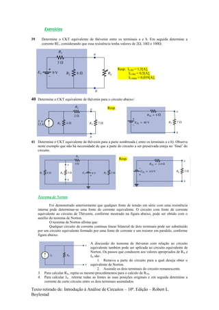 Texto retirado de: Introdução à Análise de Circuitos – 10ª. Edição – Robert L.
Boylestad
Exercícios
39 Determine o CKT equivalente de thévenin entre os terminais a e b. Em seguida determine a
corrente RL, considerando que essa resistência tenha valores de 2, 10 e 100.
Resp. IL2Ω = 1,5[A],
IL10Ω = 0,5[A],
IL100Ω = 0,059[A],
40 Determine o CKT equivalente de thévenin para o circuito abaixo:
Resp.
41 Determine o CKT equivalente de thévenin para a parte sombreada ( entre os terminais a e b). Observe
neste exemplo que não há necessidade de que a parte do circuito a ser preservada esteja no ‘final’ do
circuito.
Resp.
Teorema de Norton
Foi demonstrado anteriormente que qualquer fonte de tensão em série com uma resistência
interna pode determinar-se uma fonte de corrente equivalente. O circuito com fonte de corrente
equivalente ao circuito de Thévenin, conforme mostrado na figura abaixo, pode ser obtido com o
auxílio do teorema de Norton.
O teorema de Norton afirma que:
Qualquer circuito de corrente contínua linear bilateral de dois terminais pode ser substituído
por um circuito equivalente formado por uma fonte de corrente e um resistor em paralelo, conforme
figura abaixo.
A discussão do teorema de thévenin com relação ao circuito
equivalente também pode ser aplicada ao circuito equivalente de
Norton. Os passos que conduzem aos valores apropriados de RN e
IN são:
1. Remova a parte do circuito para a qual deseja obter o
equivalente de Norton.
2. Assinale os dois terminais do circuito remanescente.
3. Para calcular RN, repita os mesmo procedimentos para o calculo de RTh.
4. Para calcular IN , retorne todas as fontes às suas posições originais e em seguida determine a
corrente de curto circuito entre os dois terminais assinalados.
 