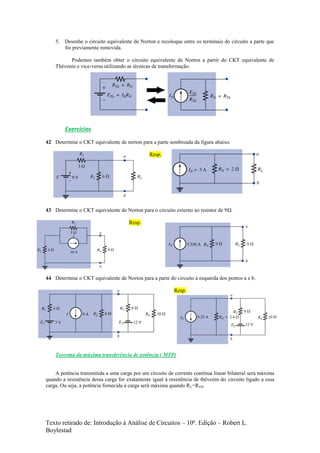 Texto retirado de: Introdução à Análise de Circuitos – 10ª. Edição – Robert L.
Boylestad
5. Desenhe o circuito equivalente de Norton e recoloque entre os terminais do circuito a parte que
foi previamente removida.
Podemos também obter o circuito equivalente de Norton a partir do CKT equivalente de
Thévenin e vice-versa utilizando as técnicas de transformação.
Exercícios
42 Determine o CKT equivalente de norton para a parte sombreada da figura abaixo.
Resp.
43 Determine o CKT equivalente de Norton para o circuito externo ao resistor de 9Ω.
Resp.
44 Determine o CKT equivalente de Norton para a parte do circuito à esquerda dos pontos a e b.
Resp.
Teorema da máxima transferência de potência ( MTP)
A potência transmitida a uma carga por um circuito de corrente contínua linear bilateral será máxima
quando a resistência dessa carga for exatamente igual à resistência de thévenin do circuito ligado a essa
carga. Ou seja, a potência fornecida à carga será máxima quando RL=RTH.
 