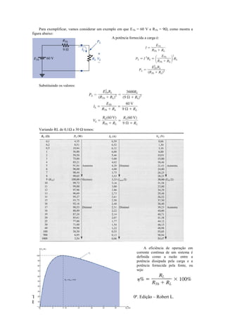 Texto retirado de: Introdução à Análise de Circuitos – 10ª. Edição – Robert L.
Boylestad
Para exemplificar, vamos considerar um exemplo em que ETh = 60 V e RTh = 9Ω, como mostra a
figura abaixo:
A potência fornecida a carga é:
Substituindo os valores:
Variando RL de 0,1Ω a 30 Ω temos:
A eficiência de operação em
corrente contínua de um sistema é
definida como a razão entre a
potência dissipada pela carga e a
potência fornecida pela fonte, ou
seja:
 