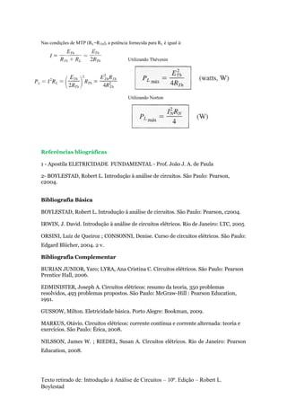 Texto retirado de: Introdução à Análise de Circuitos – 10ª. Edição – Robert L.
Boylestad
Nas condições de MTP (RL=RTH), a potência fornecida para RL é igual á:
Utilizando Thévenin
Utilizando Norton
Referências bliográficas
1 - Apostila ELETRICIDADE FUNDAMENTAL - Prof. João J. A. de Paula
2- BOYLESTAD, Robert L. Introdução à análise de circuitos. São Paulo: Pearson,
c2004.
Bibliografia Básica
BOYLESTAD, Robert L. Introdução à análise de circuitos. São Paulo: Pearson, c2004.
IRWIN, J. David. Introdução à análise de circuitos elétricos. Rio de Janeiro: LTC, 2005
ORSINI, Luiz de Queiroz ; CONSONNI, Denise. Curso de circuitos elétricos. São Paulo:
Edgard Blücher, 2004. 2 v.
Bibliografia Complementar
BURIAN JUNIOR, Yaro; LYRA, Ana Cristina C. Circuitos elétricos. São Paulo: Pearson
Prentice Hall, 2006.
EDMINISTER, Joseph A. Circuitos elétricos: resumo da teoria, 350 problemas
resolvidos, 493 problemas propostos. São Paulo: McGraw-Hill : Pearson Education,
1991.
GUSSOW, Milton. Eletricidade básica. Porto Alegre: Bookman, 2009.
MARKUS, Otávio. Circuitos elétricos: corrente contínua e corrente alternada: teoria e
exercícios. São Paulo: Érica, 2008.
NILSSON, James W. ; RIEDEL, Susan A. Circuitos elétricos. Rio de Janeiro: Pearson
Education, 2008.
 