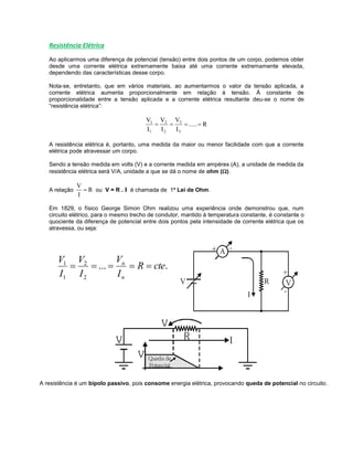 Resistência Elétrica
Ao aplicarmos uma diferença de potencial (tensão) entre dois pontos de um corpo, podemos obter
desde uma corrente elétrica extremamente baixa até uma corrente extremamente elevada,
dependendo das características desse corpo.
Nota-se, entretanto, que em vários materiais, ao aumentarmos o valor da tensão aplicada, a
corrente elétrica aumenta proporcionalmente em relação à tensão. À constante de
proporcionalidade entre a tensão aplicada e a corrente elétrica resultante deu-se o nome de
“resistência elétrica”:
R.....
I
V
I
V
I
V
3
3
2
2
1
1

A resistência elétrica é, portanto, uma medida da maior ou menor facilidade com que a corrente
elétrica pode atravessar um corpo.
Sendo a tensão medida em volts (V) e a corrente medida em ampères (A), a unidade de medida da
resistência elétrica será V/A, unidade a que se dá o nome de ohm ().
A relação R
I
V
 ou V = R . I é chamada de 1ª Lei de Ohm.
Em 1829, o físico George Simon Ohm realizou uma experiência onde demonstrou que, num
circuito elétrico, para o mesmo trecho de condutor, mantido à temperatura constante, é constante o
quociente da diferença de potencial entre dois pontos pela intensidade de corrente elétrica que os
atravessa, ou seja:
....
2
2
1
1
cteR
I
V
I
V
I
V
n
n

A resistência é um bipolo passivo, pois consome energia elétrica, provocando queda de potencial no circuito.
 