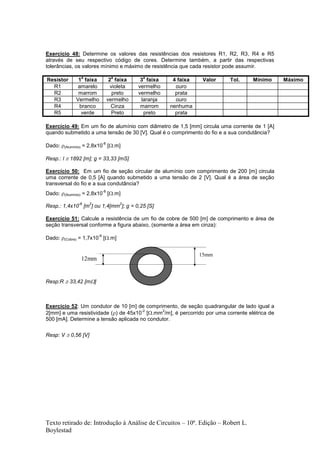 Texto retirado de: Introdução à Análise de Circuitos – 10ª. Edição – Robert L.
Boylestad
Exercício 48: Determine os valores das resistências dos resistores R1, R2, R3, R4 e R5
através de seu respectivo código de cores. Determine também, a partir das respectivas
tolerâncias, os valores mínimo e máximo de resistência que cada resistor pode assumir.
Resistor 1
a
faixa 2
a
faixa 3
a
faixa 4 faixa Valor Tol. Mínimo Máximo
R1 amarelo violeta vermelho ouro
R2 marrom preto vermelho prata
R3 Vermelho vermelho laranja ouro
R4 branco Cinza marrom nenhuma
R5 verde Preto preto prata
Exercício 49: Em um fio de alumínio com diâmetro de 1,5 [mm] circula uma corrente de 1 [A]
quando submetido a uma tensão de 30 [V]. Qual é o comprimento do fio e a sua condutância?
Dado: (Alumínio) = 2,8x10
-8
[.m]
Resp.: l  1892 [m]; g = 33,33 [mS]
Exercício 50: Em um fio de seção circular de alumínio com comprimento de 200 [m] circula
uma corrente de 0,5 [A] quando submetido a uma tensão de 2 [V]. Qual é a área de seção
transversal do fio e a sua condutância?
Dado: (Alumínio) = 2,8x10
-8
[.m]
Resp.: 1,4x10
-6
[m
2
] ou 1,4[mm
2
]; g = 0,25 [S]
Exercício 51: Calcule a resistência de um fio de cobre de 500 [m] de comprimento e área de
seção transversal conforme a figura abaixo, (somente a área em cinza):
Dado: (Cobre) = 1,7x10
-8
[.m]
Resp:R  33,42 [m]
Exercício 52: Um condutor de 10 [m] de comprimento, de seção quadrangular de lado igual a
2[mm] e uma resistividade () de 45x10
-2
[.mm
2
/m], é percorrido por uma corrente elétrica de
500 [mA]. Determine a tensão aplicada no condutor.
Resp: V  0,56 [V]
15mm
12mm
 