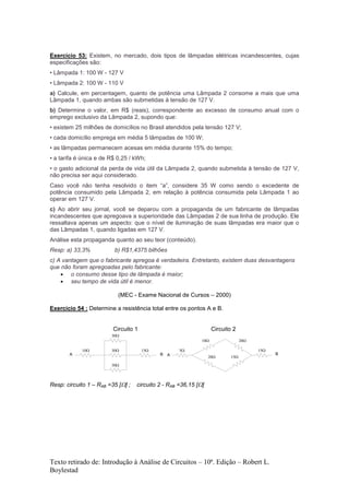Texto retirado de: Introdução à Análise de Circuitos – 10ª. Edição – Robert L.
Boylestad
Exercício 53: Existem, no mercado, dois tipos de lâmpadas elétricas incandescentes, cujas
especificações são:
• Lâmpada 1: 100 W - 127 V
• Lâmpada 2: 100 W - 110 V
a) Calcule, em percentagem, quanto de potência uma Lâmpada 2 consome a mais que uma
Lâmpada 1, quando ambas são submetidas à tensão de 127 V.
b) Determine o valor, em R$ (reais), correspondente ao excesso de consumo anual com o
emprego exclusivo da Lâmpada 2, supondo que:
• existem 25 milhões de domicílios no Brasil atendidos pela tensão 127 V;
• cada domicílio emprega em média 5 lâmpadas de 100 W;
• as lâmpadas permanecem acesas em média durante 15% do tempo;
• a tarifa é única e de R$ 0,25 / kWh;
• o gasto adicional da perda de vida útil da Lâmpada 2, quando submetida à tensão de 127 V,
não precisa ser aqui considerado.
Caso você não tenha resolvido o item “a”, considere 35 W como sendo o excedente de
potência consumido pela Lâmpada 2, em relação à potência consumida pela Lâmpada 1 ao
operar em 127 V.
c) Ao abrir seu jornal, você se deparou com a propaganda de um fabricante de lâmpadas
incandescentes que apregoava a superioridade das Lâmpadas 2 de sua linha de produção. Ele
ressaltava apenas um aspecto: que o nível de iluminação de suas lâmpadas era maior que o
das Lâmpadas 1, quando ligadas em 127 V.
Análise esta propaganda quanto ao seu teor (conteúdo).
Resp: a) 33,3% b) R$1,4375 bilhões
c) A vantagem que o fabricante apregoa é verdadeira. Entretanto, existem duas desvantagens
que não foram apregoadas pelo fabricante:
 o consumo desse tipo de lâmpada é maior;
 seu tempo de vida útil é menor.
(MEC - Exame Nacional de Cursos – 2000)
Exercício 54 : Determine a resistência total entre os pontos A e B.
Circuito 1 Circuito 2





A B
  


A B
Resp: circuito 1 – RAB =35 [] ; circuito 2 - RAB =36,15 []
 