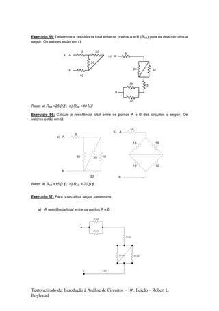Texto retirado de: Introdução à Análise de Circuitos – 10ª. Edição – Robert L.
Boylestad
Exercício 55: Determine a resistência total entre os pontos A e B (RAB) para os dois circuitos a
seguir. Os valores estão em .
5
10
20
20
A
B
a)
15
20 30
5
40
40
A
B
b)
Resp: a) RAB =25 [] ; b) RAB =40 []
Exercício 56: Calcule a resistência total entre os pontos A e B dos circuitos a seguir. Os
valores estão em .
10
10
10 10
10
A
B
b)
10
20
3030
5
A
B
a)
Resp: a) RAB =15 [] ; b) RAB = 20 []
Exercício 57: Para o circuito a seguir, determine:
a) A resistência total entre os pontos A e B
 