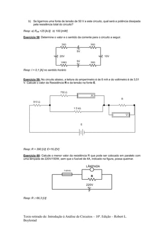 Texto retirado de: Introdução à Análise de Circuitos – 10ª. Edição – Robert L.
Boylestad
b) Se ligarmos uma fonte de tensão de 50 V a este circuito, qual será a potência dissipada
pela resistência total do circuito?
Resp: a) RAB =25 [k]; b) 100 [mW]
Exercício 58: Determine o valor e o sentido da corrente para o circuito a seguir.
Resp: I = 0,1 [A] no sentido horário
Exercício 59: No circuito abaixo, a leitura do amperímetro é de 6 mA e do voltímetro é de 3,51
V. Calcule o valor da Resistência R e da tensão na fonte E.
Resp: R = 390 []; E=16,2[V]
Exercício 60: Calcule o menor valor da resistência R que pode ser colocado em paralelo com
uma lâmpada de 220V/150W, sem que o fusível de 4A, indicado na figura, possa queimar.
Resp: R  66,3 []
5V
20V
5V
10V

 

220V
R
FUSÍVEL
LÂMPADA
 