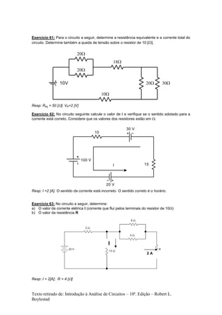Texto retirado de: Introdução à Análise de Circuitos – 10ª. Edição – Robert L.
Boylestad
Exercício 61: Para o circuito a seguir, determine a resistência equivalente e a corrente total do
circuito. Determine também a queda de tensão sobre o resistor de 10 [].
Resp: Req = 50 []; VR=2 [V]
Exercício 62: No circuito seguinte calcule o valor de I e verifique se o sentido adotado para a
corrente está correto. Considere que os valores dos resistores estão em .
100 V
30 V
20 V
15
10
I
Resp: I =2 [A]. O sentido da corrente está incorreto. O sentido correto é o horário.
Exercício 63: No circuito a seguir, determine:
a) O valor da corrente elétrica I (corrente que flui pelos terminais do resistor de 10)
b) O valor da resistência R
Resp: I = 2[A]; R = 4 []
10V




 
2 A
I
 