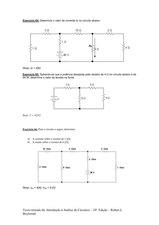 Texto retirado de: Introdução à Análise de Circuitos – 10ª. Edição – Robert L.
Boylestad
Exercício 64: Determine o valor da corrente Io no circuito abaixo:
Resp: Io = 2[A]
Exercício 65: Sabendo-se que a potência dissipada pelo resistor de 4  no circuito abaixo é de
64 W, determine o valor da tensão na fonte.
Resp: V = 45[V]
Exercício 66: Para o circuito a seguir, determine:
a) A corrente sobre o resistor de 1 []
b) A tensão sobre o resistor de 6 []
Resp: IR1 = 4[A]; VR2 = 8 [V]
Io
 