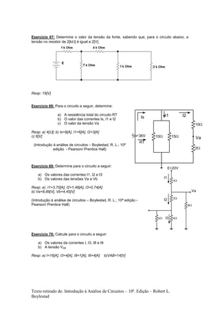 Texto retirado de: Introdução à Análise de Circuitos – 10ª. Edição – Robert L.
Boylestad
Exercício 67: Determine o valor da tensão da fonte, sabendo que, para o circuito abaixo, a
tensão no resistor de 2[k] é igual a 2[V].
Resp: 19[V]
Exercício 68: Para o circuito a seguir, determine:
a) A resistência total do circuito RT
b) O valor das correntes Is, I1 e I2
c) O valor da tensão Va
Resp: a) 4[]; b) Is=9[A], I1=6[A], I2=3[A]
c) 6[V]
(Introdução à análise de circuitos – Boylestad, R. L.; 10ª
edição - Pearson/ Prentice Hall)
Exercício 69: Determine para o circuito a seguir:
a) Os valores das correntes I1, I2 e I3
b) Os valores das tensões Va e Vb
Resp: a) I1=3,70[A], I2=1,48[A], I3=0,74[A]
b) Va=8,89[V], Vb=4,45[V]
(Introdução à análise de circuitos – Boylestad, R. L.; 10ª edição -
Pearson/ Prentice Hall)
Exercício 70: Calcule para o circuito a seguir:
a) Os valores da correntes I, I3, I8 e I9
b) A tensão VAB
Resp: a) I=16[A], I3=4[A], I8=1[A], I9=4[A] b)VAB=14[V]
10
2
10
1536V
Va
Is
RT
I1 I2

4


Va
I1
I2

I3
E=20V
 