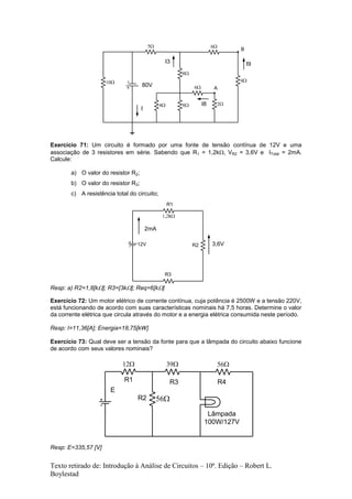 Texto retirado de: Introdução à Análise de Circuitos – 10ª. Edição – Robert L.
Boylestad
Exercício 71: Um circuito é formado por uma fonte de tensão contínua de 12V e uma
associação de 3 resistores em série. Sabendo que R1 = 1,2k, VR2 = 3,6V e ITotal = 2mA.
Calcule:
a) O valor do resistor R2;
b) O valor do resistor R3;
c) A resistência total do circuito;
Resp: a) R2=1,8[k]; R3=[3k]; Req=6[k]
Exercício 72: Um motor elétrico de corrente contínua, cuja potência é 2500W e a tensão 220V,
está funcionando de acordo com suas características nominais há 7,5 horas. Determine o valor
da corrente elétrica que circula através do motor e a energia elétrica consumida neste período.
Resp: I=11,36[A]; Energia=18,75[kW]
Exercício 73: Qual deve ser a tensão da fonte para que a lâmpada do circuito abaixo funcione
de acordo com seus valores nominais?
Resp: E=335,57 [V]
 

I
I9

I3



A
B
80V
I8
12V
k
R1
R2
R3
3,6V
2mA


R1
R2
R3 R4
E
Lâmpada
100W/127V
 