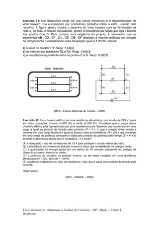 Texto retirado de: Introdução à Análise de Circuitos – 10ª. Edição – Robert L.
Boylestad
Exercício 74: Um dispositivo muito útil nos carros modernos é o desembaçador de
vidro traseiro. Ele é composto por condutores pintados sobre o vidro, usando tinta
resistiva. A figura abaixo mostra o desenho do vidro traseiro com as dimensões da
rede e, ao lado, o circuito equivalente. Ignore a resistência da fiação que liga a bateria
aos pontos C e D. Para cumprir uma exigência do projeto, é necessário que os
segmentos AB , CD , EF , CA , CE , DB , DF dissipem a mesma potência por unidade
de comprimento. Considerando essa dissipação igual a 1 W/cm, calcule:
a) o valor do resistor R1; Resp: 1,44[]
b) os valores dos resistores R2 e R3; Resp: 0,64[]
c) a resistência equivalente entre os pontos C e D. Resp: 0,36[]
(MEC - Exame Nacional de Cursos – 2003)
Exercício 30: Um chuveiro elétrico de uma residência alimentada com tensão de 220 V opera
em duas posições: inverno (4.400 W) e verão (2.200 W). Considere que a carga desse
chuveiro elétrico seja representada por uma resistência pura. Sabendo que a potência em uma
carga é igual ao produto da tensão pela corrente (P = V x I), que a relação entre tensão e
corrente em uma carga resistiva é igual ao próprio valor da resistência (R = V/I) e que a energia
em uma carga de potência constante é dada pelo produto da potência pelo tempo (E = P x t),
assinale a alternativa abaixo que é verdadeira. (1,0 ponto)
(A) é adequado o uso de um disjuntor de 15 A para proteger o circuito desse chuveiro;
(B) a resistência do chuveiro na posição inverno é maior que a resistência na posição verão;
(C) a quantidade de energia gasta em um banho de 10 minutos independe da posição da
chave do chuveiro: inverno ou verão;
(D) a potência do chuveiro na posição inverno, se ele fosse instalado em uma residência
alimentada em 110V, seria de 1.100 W;
(E) a potência independe do valor da resistência, visto que é dada pelo produto da tensão pela
corrente.
Resp: letra D
(MEC - ENADE – 2008)
 