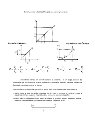 Genericamente, a 1a lei de Ohm pode ser assim representada:
ou
A resistência elétrica, em corrente contínua e constante, de um corpo, depende do
material de que é constituído e de suas dimensões. Em corrente alternada, depende também da
frequência com que a corrente se alterna.
Tomando-se um fio metálico e aplicando-se tensão entre suas extremidades, verifica-se que:
- quanto maior a área da seção transversal do fio, maior a corrente (e, portanto, menor a
resistência elétrica), para uma mesma tensão e um mesmo comprimento do fio;
- quanto maior o comprimento do fio, menor a corrente (e, portanto, maior a resistência elétrica),
para uma mesma tensão e uma mesma área da seção transversal do fio.
Resistência Ôhmica Resistência Não Ôhmica
2
2
1
1
I
V
I
V
R 
2
2
2
1
1
1
I
V
R
I
V
R 
12
12
II
VV
I
V
R





ou
 