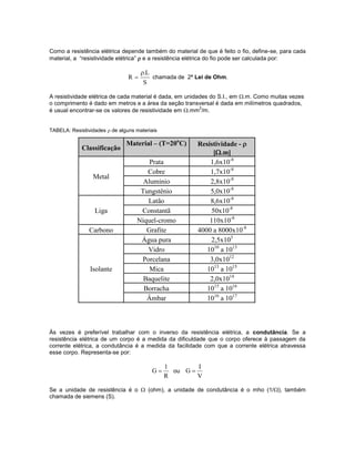 Como a resistência elétrica depende também do material de que é feito o fio, define-se, para cada
material, a “resistividade elétrica”  e a resistência elétrica do fio pode ser calculada por:
S
L.
R

 chamada de 2ª Lei de Ohm.
A resistividade elétrica de cada material é dada, em unidades do S.I., em .m. Como muitas vezes
o comprimento é dado em metros e a área da seção transversal é dada em milímetros quadrados,
é usual encontrar-se os valores de resistividade em .mm
2
/m.
TABELA: Resistividades  de alguns materiais
Às vezes é preferível trabalhar com o inverso da resistência elétrica, a condutância. Se a
resistência elétrica de um corpo é a medida da dificuldade que o corpo oferece à passagem da
corrente elétrica, a condutância é a medida da facilidade com que a corrente elétrica atravessa
esse corpo. Representa-se por:
R
1
G  ou
V
I
G 
Se a unidade de resistência é o  (ohm), a unidade de condutância é o mho (1/), também
chamada de siemens (S).
Classificação
Material – (T=20o
C) Resistividade - 
[.m]
Metal
Prata 1,6x10-8
Cobre 1,7x10-8
Alumínio 2,8x10-8
Tungstênio 5,0x10-8
Liga
Latão 8,6x10-8
Constantã 50x10-8
Níquel-cromo 110x10-8
Carbono Grafite 4000 a 8000x10-8
Isolante
Água pura 2,5x103
Vidro 1010
a 1013
Porcelana 3,0x1012
Mica 1013
a 1015
Baquelite 2,0x1014
Borracha 1015
a 1016
Âmbar 1016
a 1017
 