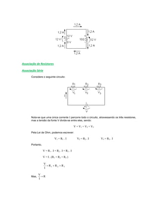 Associação de Resistores
Associação Série
Considere o seguinte circuito:
Nota-se que uma única corrente I percorre todo o circuito, atravessando os três resistores,
mas a tensão da fonte V divide-se entre eles, sendo:
V = V1 + V2 + V3
Pela Lei de Ohm, podemos escrever:
V1 = R1 . I V2 = R2 . I V3 = R3 . I
Portanto,
V = R1 . I + R2 . I + R3 . I
V = I . (R1 + R2 + R3 )
321 RRR
I
V

Mas, R
I
V

 