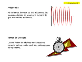 www.fisicaatual.com.br Tempo de Duração Quanto maior for o tempo de exposição à corrente elétrica, maior será seu efeito danoso no organismo. Freqüência As correntes elétricas de alta freqüência são menos perigosas ao organismo humano do que as de baixa freqüência. 