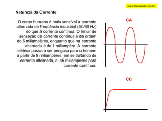 www.fisicaatual.com.br Natureza da Corrente O corpo humano é mais sensível à corrente alternada de freqüência industrial (50/60 Hz) do que à corrente contínua. O limiar de sensação da corrente contínua é da ordem de 5 miliampères, enquanto que na corrente alternada é de 1 miliampère. A corrente elétrica passa a ser perigosa para o homem a partir de 9 miliampères, em se tratando de corrente alternada, e, 45 miliampères para corrente contínua. CA CC 