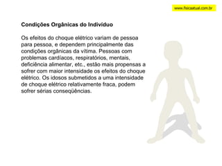 www.fisicaatual.com.br Condições Orgânicas do Indivíduo Os efeitos do choque elétrico variam de pessoa para pessoa, e dependem principalmente das condições orgânicas da vítima. Pessoas com problemas cardíacos, respiratórios, mentais, deficiência alimentar, etc., estão mais propensas a sofrer com maior intensidade os efeitos do choque elétrico. Os idosos submetidos a uma intensidade de choque elétrico relativamente fraca, podem sofrer sérias conseqüências. 