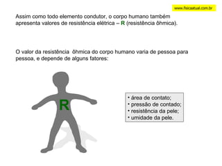 www.fisicaatual.com.br Assim como todo elemento condutor, o corpo humano também apresenta valores de resistência elétrica –  R  (resistência ôhmica). O valor da resistência  ôhmica do corpo humano varia de pessoa para pessoa, e depende de alguns fatores: R área de contato; pressão de contado; resistência da pele; umidade da pele. 