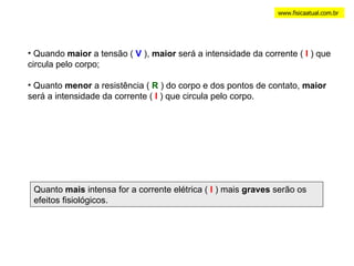 www.fisicaatual.com.br Quando  maior  a tensão (  V  ),  maior  será a intensidade da corrente (  I  ) que circula pelo corpo; Quanto  menor  a resistência (  R  ) do corpo e dos pontos de contato,  maior  será a intensidade da corrente (  I  ) que circula pelo corpo. Quanto  mais  intensa for a corrente elétrica (  I  ) mais  graves  serão os efeitos fisiológicos. 