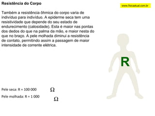 Resistência do Corpo Também a resistência ôhmica do corpo varia de indivíduo para indivíduo. A epiderme seca tem uma resistividade que depende do seu estado de endurecimento (calosidade). Esta é maior nas pontas dos dedos do que na palma da mão, e maior nesta do que no braço. A pele molhada diminui a resistência de contato, permitindo assim a passagem de maior intensidade de corrente elétrica. www.fisicaatual.com.br R Pele seca: R = 100 000  Pele molhada: R = 1 000 
