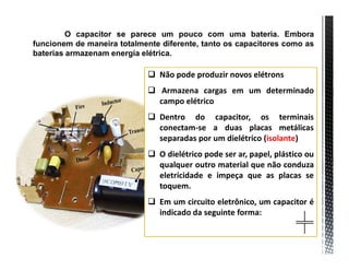 O capacitor se parece um pouco com uma bateria. Embora
funcionem de maneira totalmente diferente, tanto os capacitores como as
baterias armazenam energia elétrica.

                              Não pode produzir novos elétrons
                              Armazena cargas em um determinado
                               campo elétrico
                              Dentro do capacitor, os terminais
                               conectam-se a duas placas metálicas
                               separadas por um dielétrico (isolante)
                              O dielétrico pode ser ar, papel, plástico ou
                               qualquer outro material que não conduza
                               eletricidade e impeça que as placas se
                               toquem.
                              Em um circuito eletrônico, um capacitor é
                               indicado da seguinte forma:
 