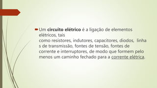 Um circuito elétrico é a ligação de elementos
elétricos, tais
como resistores, indutores, capacitores, diodos, linha
s de transmissão, fontes de tensão, fontes de
corrente e interruptores, de modo que formem pelo
menos um caminho fechado para a corrente elétrica.
 