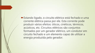 Estando ligado, o circuito elétrico está fechado e uma
corrente elétrica passa por ele. Esta corrente pode
produzir vários efeitos: óticos, cinéticos, térmicos,
acústicos, etc. Circuitos elétricos são conjuntos
formados por um gerador elétrico, um condutor em
circuito fechado e um elemento capaz de utilizar a
energia produzida pelo gerador.
 