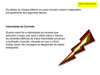 Os efeitos do choque elétrico no corpo humano variam e dependem
principalmente dos seguintes fatores:
Intensidade da Corrente
Quanto maior for a intensidade da corrente que
percorrer o corpo, pior será o efeito sobre o mesmo.
As correntes elétricas de baixa intensidade provocam
a contração muscular, situação em que a vítima
muitas vezes não consegue se desprender do objeto
energizado.
www.fisicaatual.com.b
r
 