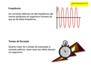 Tempo de Duração
Quanto maior for o tempo de exposição à
corrente elétrica, maior será seu efeito danoso
no organismo.
Freqüência
As correntes elétricas de alta freqüência são
menos perigosas ao organismo humano do
que as de baixa freqüência.
www.fisicaatual.com.b
r
 