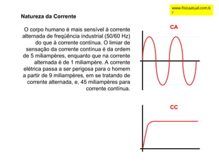 Natureza da Corrente
O corpo humano é mais sensível à corrente
alternada de freqüência industrial (50/60 Hz)
do que à corrente contínua. O limiar de
sensação da corrente contínua é da ordem
de 5 miliampères, enquanto que na corrente
alternada é de 1 miliampère. A corrente
elétrica passa a ser perigosa para o homem
a partir de 9 miliampères, em se tratando de
corrente alternada, e, 45 miliampères para
corrente contínua.
CA
CC
www.fisicaatual.com.b
r
 