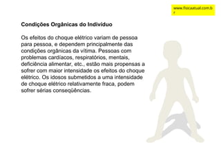 Condições Orgânicas do Indivíduo
Os efeitos do choque elétrico variam de pessoa
para pessoa, e dependem principalmente das
condições orgânicas da vítima. Pessoas com
problemas cardíacos, respiratórios, mentais,
deficiência alimentar, etc., estão mais propensas a
sofrer com maior intensidade os efeitos do choque
elétrico. Os idosos submetidos a uma intensidade
de choque elétrico relativamente fraca, podem
sofrer sérias conseqüências.
www.fisicaatual.com.b
r
 