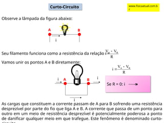 Curto-Circuito
Observe a lâmpada da figura abaixo:
Seu filamento funciona como a resistência da relação i =
R
V
V B
A 
Vamos unir os pontos A e B diretamente:
i
A B
i
i
i
A B
As cargas que constituem a corrente passam de A para B sofrendo uma resistência
desprezível por parte do fio que liga A e B. A corrente que passa de um ponto para
outro em um meio de resistência desprezível é potencialmente poderosa a ponto
de danificar qualquer meio em que trafegue. Este fenômeno é denominado curto-
R
V
V
i B
A 

Se R = 0: i ∞
www.fisicaatual.com.b
r
 